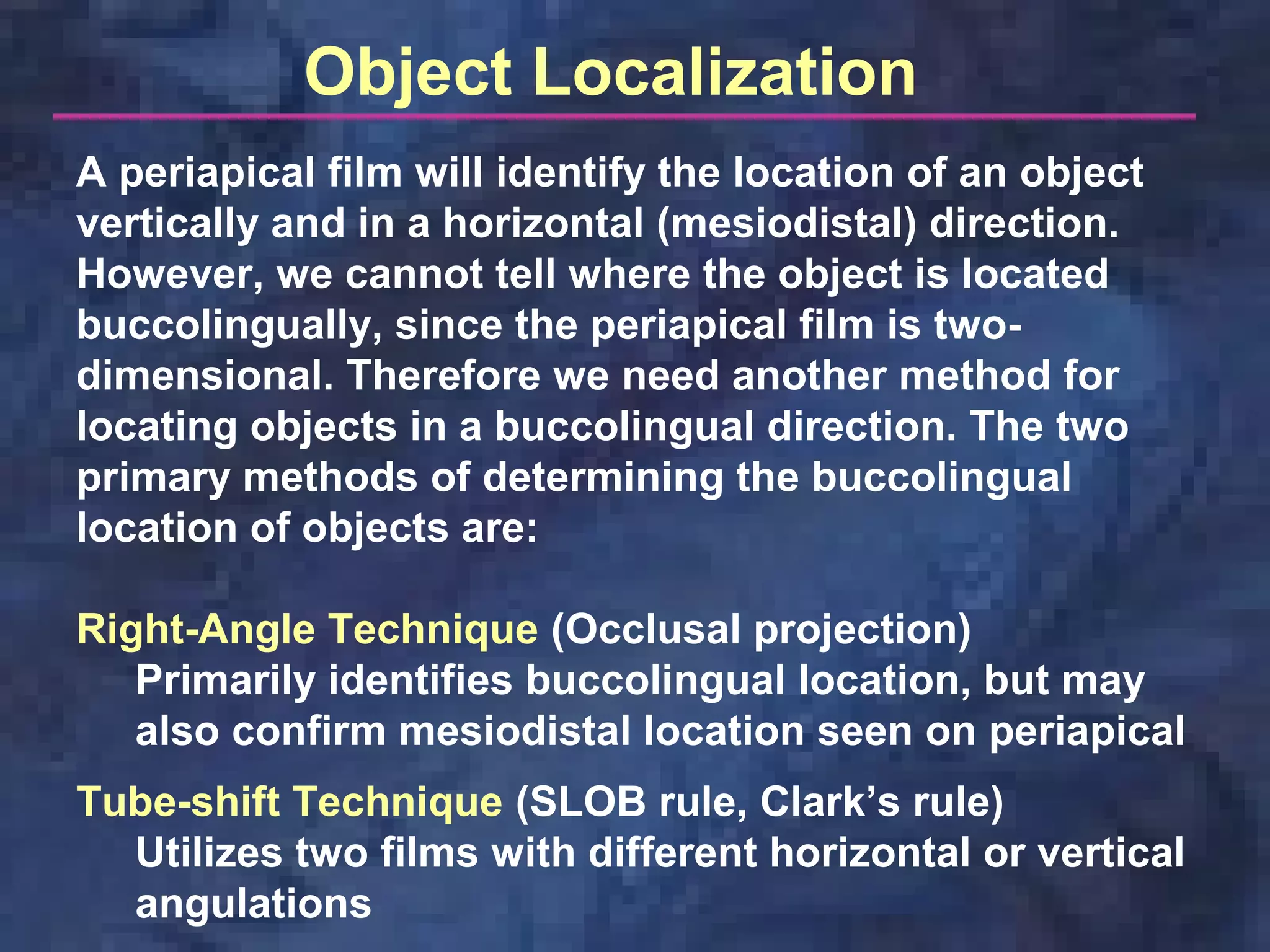 A periapical film will identify the location of an object
vertically and in a horizontal (mesiodistal) direction.
However, we cannot tell where the object is located
buccolingually, since the periapical film is two-
dimensional. Therefore we need another method for
locating objects in a buccolingual direction. The two
primary methods of determining the buccolingual
location of objects are:
Right-Angle Technique (Occlusal projection)
Primarily identifies buccolingual location, but may
also confirm mesiodistal location seen on periapical
Tube-shift Technique (SLOB rule, Clark’s rule)
Utilizes two films with different horizontal or vertical
angulations
Object Localization
 