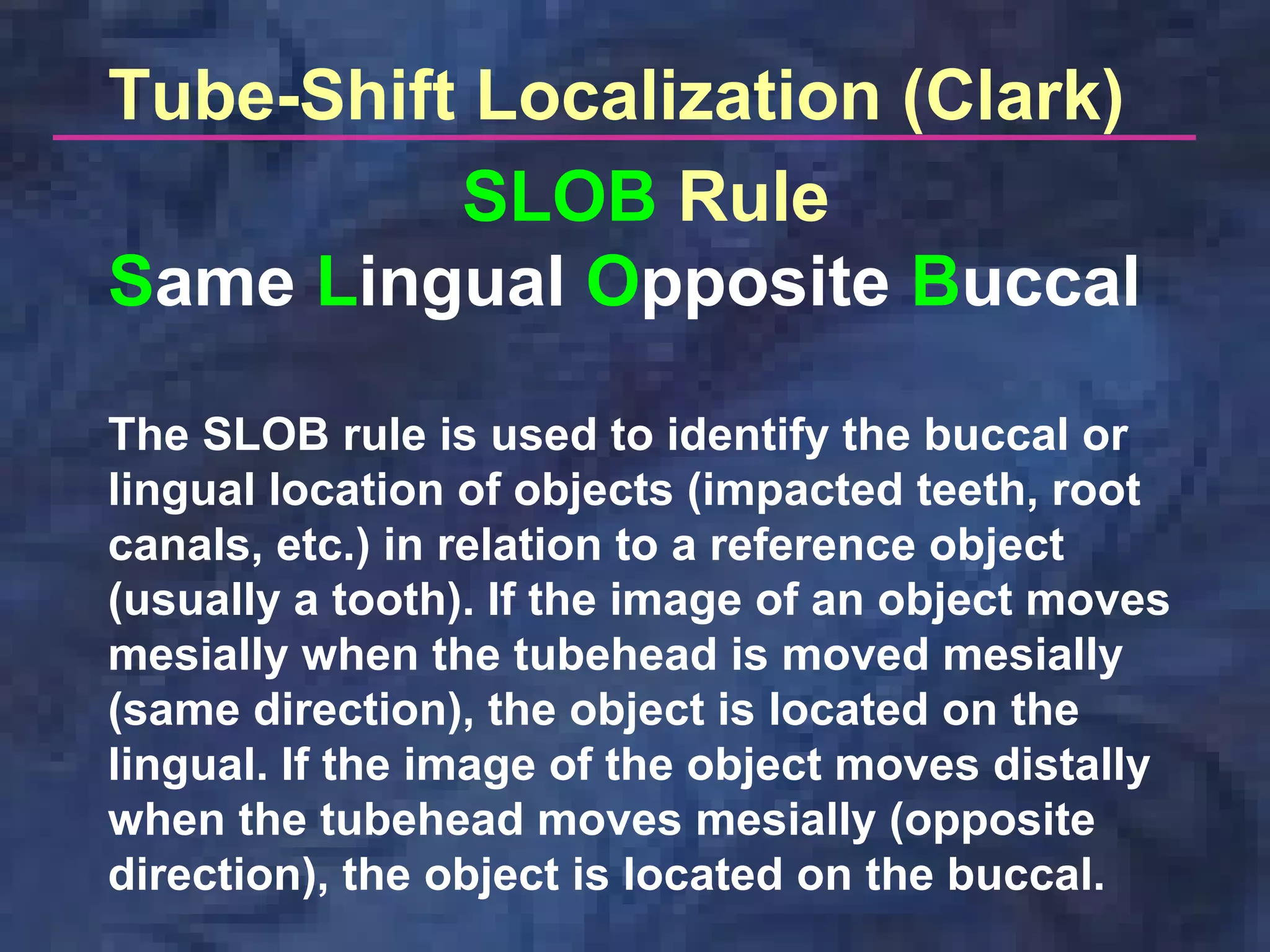 Tube-Shift Localization (Clark)
SLOB Rule
Same Lingual Opposite Buccal
The SLOB rule is used to identify the buccal or
lingual location of objects (impacted teeth, root
canals, etc.) in relation to a reference object
(usually a tooth). If the image of an object moves
mesially when the tubehead is moved mesially
(same direction), the object is located on the
lingual. If the image of the object moves distally
when the tubehead moves mesially (opposite
direction), the object is located on the buccal.
 