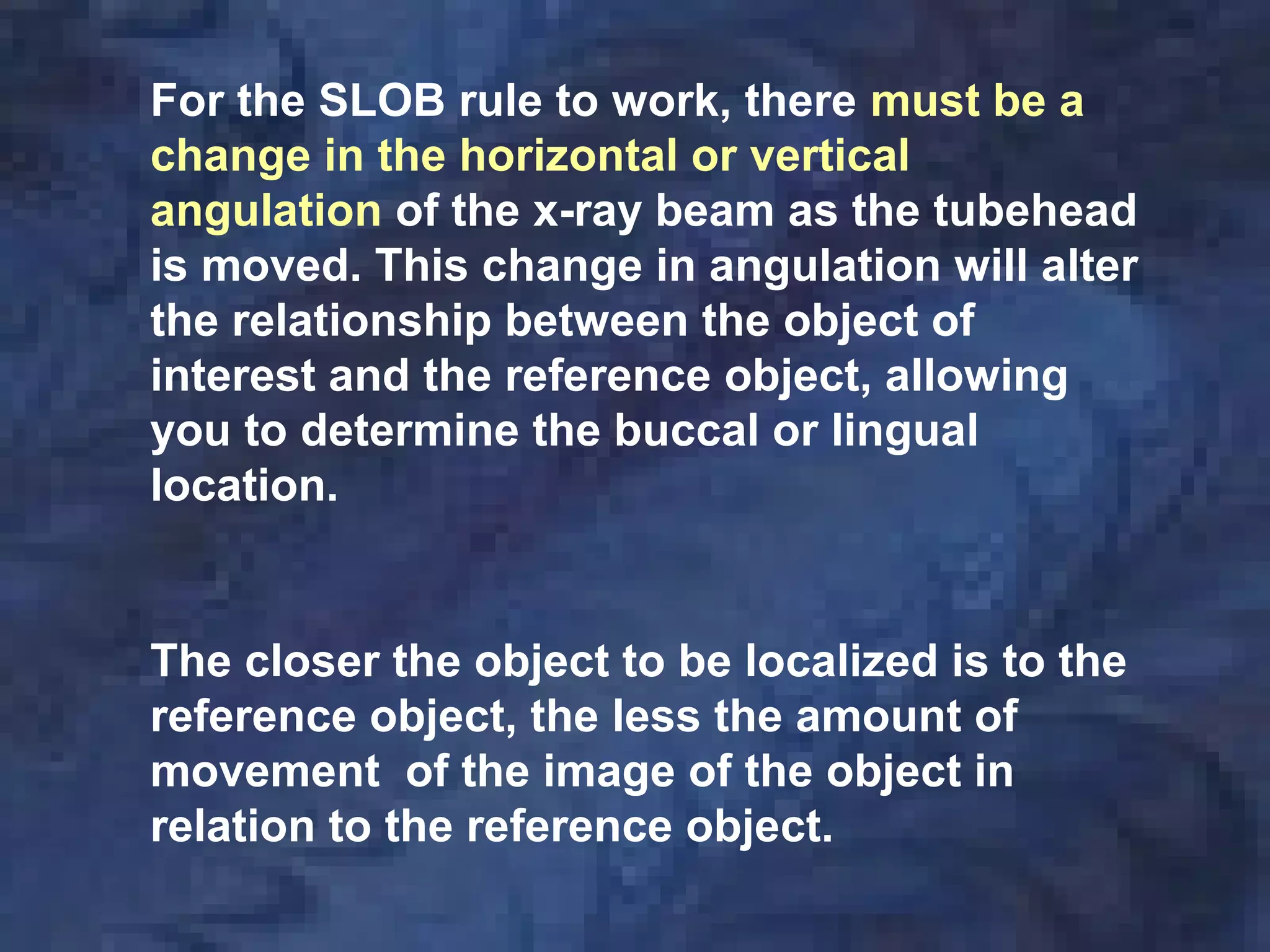 For the SLOB rule to work, there must be a
change in the horizontal or vertical
angulation of the x-ray beam as the tubehead
is moved. This change in angulation will alter
the relationship between the object of
interest and the reference object, allowing
you to determine the buccal or lingual
location.
The closer the object to be localized is to the
reference object, the less the amount of
movement of the image of the object in
relation to the reference object.
 