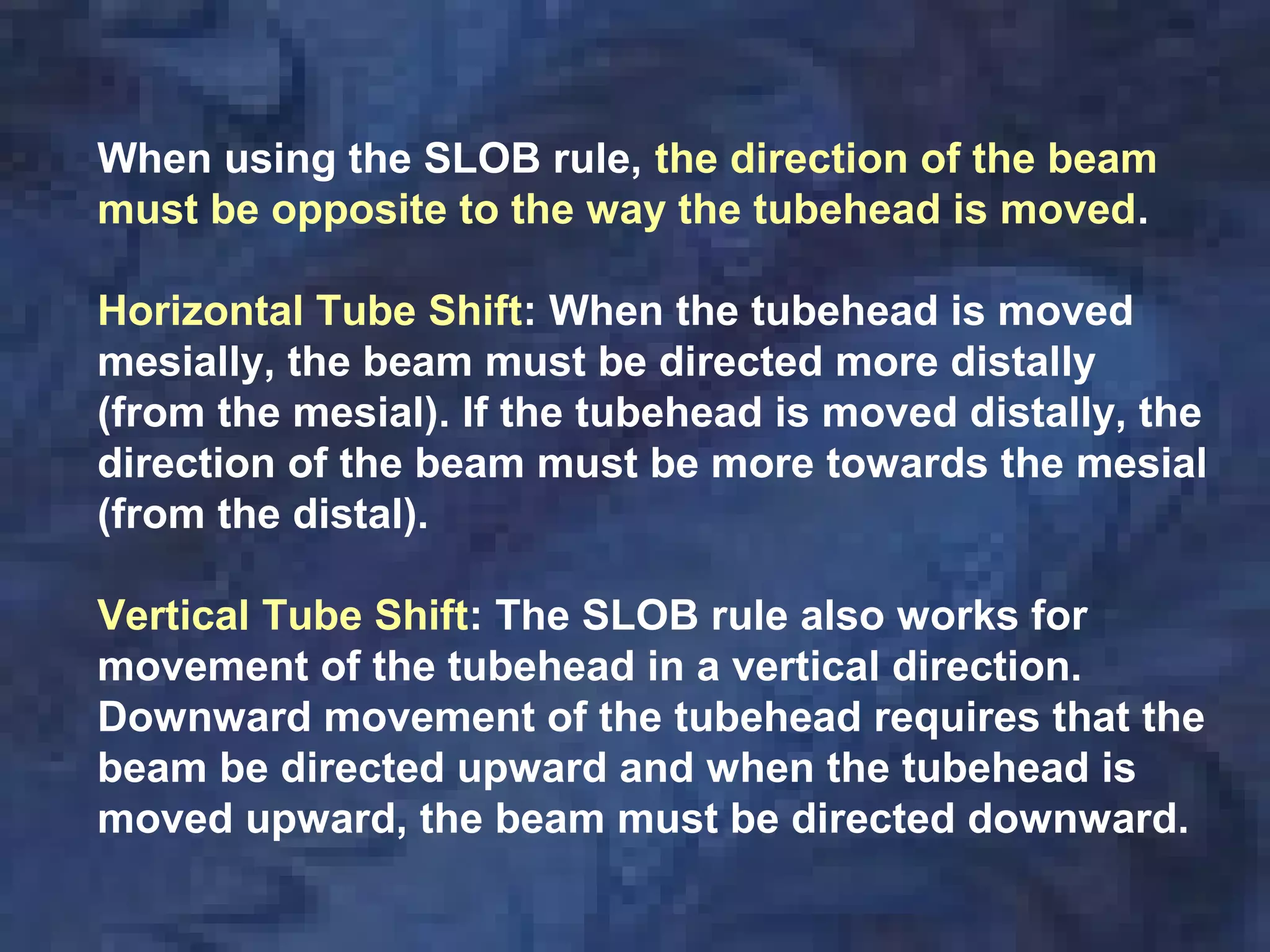 When using the SLOB rule, the direction of the beam
must be opposite to the way the tubehead is moved.
Horizontal Tube Shift: When the tubehead is moved
mesially, the beam must be directed more distally
(from the mesial). If the tubehead is moved distally, the
direction of the beam must be more towards the mesial
(from the distal).
Vertical Tube Shift: The SLOB rule also works for
movement of the tubehead in a vertical direction.
Downward movement of the tubehead requires that the
beam be directed upward and when the tubehead is
moved upward, the beam must be directed downward.
 