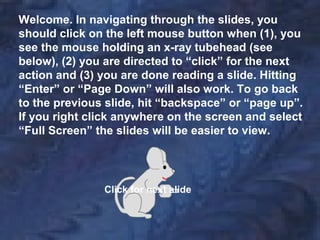 Welcome. In navigating through the slides, you
should click on the left mouse button when (1), you
see the mouse holding an x-ray tubehead (see
below), (2) you are directed to “click” for the next
action and (3) you are done reading a slide. Hitting
“Enter” or “Page Down” will also work. To go back
to the previous slide, hit “backspace” or “page up”.
If you right click anywhere on the screen and select
“Full Screen” the slides will be easier to view.
Click for next slide
 