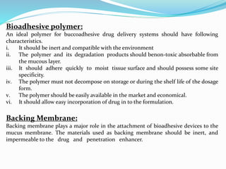 Bioadhesive polymer:
An ideal polymer for buccoadhesive drug delivery systems should have following
characteristics.
i. It should be inert and compatible with the environment
ii. The polymer and its degradation products should benon-toxic absorbable from
the mucous layer.
iii. It should adhere quickly to moist tissue surface and should possess some site
specificity.
iv. The polymer must not decompose on storage or during the shelf life of the dosage
form.
v. The polymer should be easily available in the market and economical.
vi. It should allow easy incorporation of drug in to the formulation.
Backing Membrane:
Backing membrane plays a major role in the attachment of bioadhesive devices to the
mucus membrane. The materials used as backing membrane should be inert, and
impermeable to the drug and penetration enhancer.
 