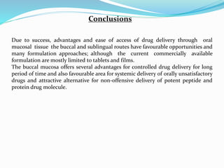 Conclusions
Due to success, advantages and ease of access of drug delivery through oral
mucosal tissue the buccal and sublingual routes have favourable opportunities and
many formulation approaches; although the current commercially available
formulation are mostly limited to tablets and films.
The buccal mucosa offers several advantages for controlled drug delivery for long
period of time and also favourable area for systemic delivery of orally unsatisfactory
drugs and attractive alternative for non-offensive delivery of potent peptide and
protein drug molecule.
 