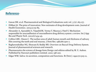Reference-
 Gawas SM. et al. Pharmaceutical and Biological Evaluations 2016; vol. 3 (2): 165-177.
 DiMasi JA. The price of innovation: New estimates of drug development costs. Journal of
Health Economics. 2003;22:151-85.
 Alexander A, Ajazuddin S, TripathiDK, Verma T, Maurya J, Patel S. Mechanism
responsible for mucoadhesion of mucoadhesive drug delivery system: a review. Int J App
Bio and Pharm Tech. 2011;2(1):434-45.
 Collins LMC, Dawes C. The surface area of adult human mouth and thickness of salivary
film covering the teeth and oral mucosa. J Dent Res. 1987;66:1300-2.
 RaghavendraRao NG, Shravani B, Reddy MS. Overview on Buccal Drug Delivery System.
Journal of pharmaceutical sciences and research.
 Pharmaceutics the science of dosage form Design 2nd edition edited by M. E. Aulton.
Published by Harcourt publishers Limited. 2002; 198-200.
 Edgar WM. Saliva: its secretion, composition and functions. Br Dent J. 1992;172:305-12,
 