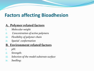 Factors affecting Bioadhesion
A. Polymer related factors
i. Molecular weight
ii. Concentration of active polymers
iii. Flexibility of polymer chain
iv. Spatial conformation
B. Environment related factors
i. pH:
ii. Strength:
iii. Selection of the model substrate surface
iv. Swelling:
 