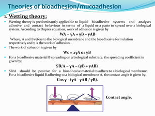 Theories of bioadhesion/mucoadhesion
1. Wetting theory:
 Wetting theory is predominantly applicable to liquid bioadhesive systems and analyses
adhesive and contact behaviour in terms of a liquid or a paste to spread over a biological
system. According to Dupres equation, work of adhesion is given by
WA = γA + γB – γAB
Where, A and B refers to the biological membrane and the bioadhesive formulation
respectively and γ is the work of adhesion .
 The work of cohesion is given by
Wc = 2γA or γB
 For a bioadhesive material B spreading on a biological substrate, the spreading coefficient is
given by:
SB/A = γA – (γB + γAB)
 SB/A should be positive for a bioadhesive material to adhere to a biological membrane.
For a bioadhesive liquid B adhering to a biological membrane A, the contact angle is given by:
Cos γ - (γA - γAB / γB).
Contact angle.
 