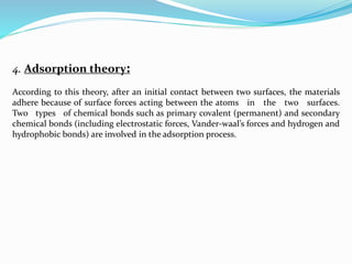 4. Adsorption theory:
According to this theory, after an initial contact between two surfaces, the materials
adhere because of surface forces acting between the atoms in the two surfaces.
Two types of chemical bonds such as primary covalent (permanent) and secondary
chemical bonds (including electrostatic forces, Vander-waal’s forces and hydrogen and
hydrophobic bonds) are involved in the adsorption process.
 