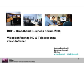 BBF – Broadband Business Forum 2008

Videoconferenza HD & Telepresenza
verso Internet

                                     Andrea Bucciarelli
                                     Direttore Generale
                                     CBCom
                                     www.cbcom.it - info@cbcom.it

                                                                1
 CBCom
 Commercial Business Communication
 