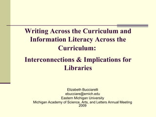 Writing Across the Curriculum and Information Literacy Across the Curriculum :  Interconnections & Implications for Libraries Elizabeth Bucciarelli [email_address] Eastern Michigan University Michigan Academy of Science, Arts, and Letters Annual Meeting 2009 