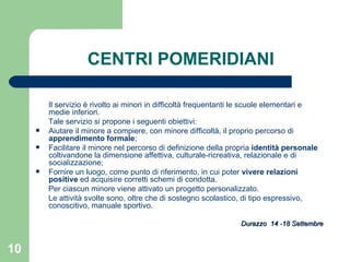 CENTRI POMERIDIANI Il servizio è rivolto ai minori in difficoltà frequentanti le scuole elementari e medie inferiori.  Tale servizio si propone i seguenti obiettivi: Aiutare il minore a compiere, con minore difficoltà, il proprio percorso di  apprendimento formale ; Facilitare il minore nel percorso di definizione della propria  identità personale  coltivandone la dimensione affettiva, culturale-ricreativa, relazionale e di socializzazione; Fornire un luogo, come punto di riferimento, in cui poter  vivere relazioni positive  ed acquisire corretti schemi di condotta. Per ciascun minore viene attivato un progetto personalizzato.  Le attività svolte sono, oltre che di sostegno scolastico, di tipo espressivo, conoscitivo, manuale sportivo.  Durazzo  14 -18 Settembre 