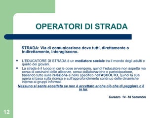 OPERATORI DI STRADA STRADA: Via di comunicazione dove tutti, direttamente o indirettamente, interagiscono. L’EDUCATORE DI STRADA è un  mediatore sociale  tra il mondo degli adulti e quello dei giovani. La strada è il luogo in cui le cose avvengono, quindi l’educatore non aspetta ma cerca di costruire delle alleanze, cerca collaborazione e partecipazione, basando tutto sulla  relazione  e nello specifico nell’ ASCOLTO , quindi la sua opera si basa sulla ricerca e sull’approfondimento continuo delle dinamiche interne ai gruppi informali.  Nessuno si sente accettato se non è accettato anche ciò che di peggiore c’è in lui .  Durazzo  14 -18 Settembre 