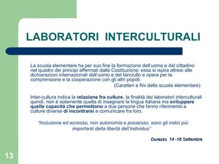 LABORATORI  INTERCULTURALI La scuola elementare ha per suo fine la formazione dell’uomo e del cittadino nel quadro dei principi affermati dalla Costituzione; essa si ispira altresi alle dichiarazioni internazionali dell’uomo e del fanciullo e opera per la comprensione e la cooperazione con gli altri popoli. (Caratteri e fini della scuola elementare) Inter-cultura indica la  relazione fra culture , la finalità dei laboratori interculturali quindi, non è solamente quella di insegnare la lingua italiana ma  sviluppare quelle capacità   che permettono  a due persone che fanno riferimento a culture diverse  di incontrarsi  e comunicare fra loro. “ Inclusione ed accesso, non autonomia e possesso, sono gli indici più importanti della libertà dell’individuo”  Durazzo  14 -18 Settembre 