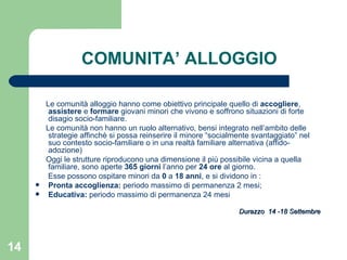 COMUNITA’ ALLOGGIO Le comunità alloggio hanno come obiettivo principale quello di  accogliere ,  assistere  e  formare  giovani minori che vivono e soffrono situazioni di forte disagio socio-familiare. Le comunità non hanno un ruolo alternativo, bensi integrato nell’ambito delle strategie affinchè si possa reinserire il minore “socialmente svantaggiato” nel suo contesto socio-familiare o in una realtà familiare alternativa (affido-adozione) Oggi le strutture riproducono una dimensione il più possibile vicina a quella familiare, sono aperte  365 giorni  l’anno per  24 ore  al giorno. Esse possono ospitare minori da  0  a  18 anni , e si dividono in : Pronta accoglienza:  periodo massimo di permanenza 2 mesi; Educativa:  periodo massimo di permanenza 24 mesi Durazzo  14 -18 Settembre 