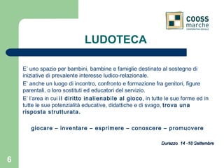 LUDOTECA E’ uno spazio per bambini, bambine e famiglie destinato al sostegno di iniziative di prevalente interesse ludico-relazionale. E’ anche un luogo di incontro, confronto e formazione fra genitori, figure parentali, o loro sostituti ed educatori del servizio. E’ l’area in cui  il diritto inalienabile al gioco , in tutte le sue forme ed in tutte le sue potenzialità educative, didattiche e di svago,  trova una risposta strutturata. giocare – inventare – esprimere – conoscere – promuovere   Durazzo  14 -18 Settembre 