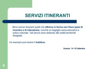 SERVIZI ITINERANTI Sono servizi itineranti quelli che  offrono in forma non fissa spazi di incontro e di interazione , nonché un bagaglio socio-educativo e ludico culturale. Tali servizi sono destinati alle realtà territoriali disagiate. Un esempio può essere il  ludobus. Durazzo  14 -18 Settembre 