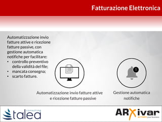 Fatturazione Elettronica
Gestione automatica
notifiche
Automatizzazione invio fatture attive
e ricezione fatture passive
Automatizzazione invio
fatture attive e ricezione
fatture passive, con
gestione automatica
notifiche per facilitare:
• controllo preventivo
della validità del file;
• mancata consegna;
• scarto fatture.
 