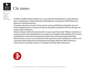 in collaborazione
con
ASSOCIAZIONE
CULTURALE
DISORDINE e
ROMAGNA
WELCOME DMC
Chi siamo
A cura di Studio Giaccardi & Associati – Consulenti di Direzione | www.giaccardiassociati.it 2
Fondata nel 2000, Mosaico Hotels Srl è una società dell’imprenditore turistico Maurizio
Bucci specializzata in Hotels & Residence Management che gestisce l’Hotel Mosaico di
Ravenna e Hotel Oceanomare.
Da questa esperienza, ha preso vita il recente successo dell’Osteria Passatelli e dei suoi
eventi enogastronomici e musicali all’interno del grande contenitore Mariani Life Style nel
centro storico di Ravenna.
A breve, Mosaico Hotels Srl lancerà anche il nuovo locale Tessere del ‘900 per convention e
meeting, basato sulla riqualificazione e la riapertura al pubblico della grande sala di mosaici
contemporanei nello storico Palazzo del mutilato nella centralissima piazza Kennedy.
Maurizio Bucci, insieme con una dozzina di altri operatori turistici di Ravenna e Cervia, è tra
i promotori della fondazione di partecipazione Romagna Welcome DMC finalizzata a
incrementare l’incoming turistico e lo sviluppo territoriale delle destinazioni.
 