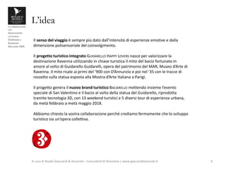 in collaborazione
con
ASSOCIAZIONE
CULTURALE
DISORDINE e
ROMAGNA
WELCOME DMC
L’idea
A cura di Studio Giaccardi & Associati – Consulenti di Direzione | www.giaccardiassociati.it 3
Il senso del viaggio è sempre più dato dall’intensità di esperienze emotive e dalla
dimensione polisensoriale del coinvolgimento.
Il progetto turistico integrato GUIDARELLO HAPPY LOVERS nasce per valorizzare la
destinazione Ravenna utilizzando in chiave turistica il mito del bacio fortunato in
amore al volto di Guidarello Guidarelli, opera del patrimonio del MAR, Museo d’Arte di
Ravenna. Il mito risale ai primi del ‘900 con D’Annunzio e poi nel ‘35 con le tracce di
rossetto sulla statua esposta alla Mostra d’Arte Italiana a Parigi.
Il progetto genera il nuovo brand turistico BACIARELLO mettendo insieme l’evento
speciale di San Valentino e il bacio al volto della statua del Guidarello, riprodotta
tramite tecnologia 3D, con 13 weekend turistici e 5 diversi tour di esperienza urbana,
da metà febbraio a metà maggio 2018.
Abbiamo chiesto la vostra collaborazione perché crediamo fermamente che lo sviluppo
turistico sia un’opera collettiva.
 