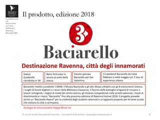 in collaborazione
con
ASSOCIAZIONE
CULTURALE
DISORDINE e
ROMAGNA
WELCOME DMC
Il prodotto, edizione 2018
A cura di Studio Giaccardi & Associati – Consulenti di Direzione | www.giaccardiassociati.it 4
Bacio fortunato in
amore al volto della
statua
Destinazione Ravenna, città degli innamorati
Statua
Guidarello
riprodotta in 3d
Evento speciale
Baciarello per San
Valentino
13 weekend Baciarello da metà
febbraio a metà maggio con 5 tour di
esperienza urbana
Baciarello ‘mette a prodotto’ il MAR, il Museo Nazionale e gli altri Musei cittadini con gli 8 monumenti Unesco,
i luoghi di Dante Alighieri e i tesori della Biblioteca Classense, il fascino delle botteghe artigiane di mosaico e
tessuti romagnoli, i negozi di moda del centro storico, gli itinerari ciclopedonali nelle pinete ravennati, i locali di
divertimento e i menù “Baciarello” fino alla prossima edizione di Ravenna Festival 2018. Il progetto prevede
anche un “Baciarello Award” per la creatività degli studenti ravennati e un’apposita proposta per le tante scuole
che visitano la città in primavera.
Strategia di comunicazione Happy Minds Srl
 