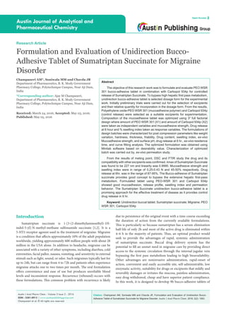 Citation: Champaneri AM, Soniwala MM and Chavda JR. Formulation and Evaluation of Unidirection Bucco-
Adhesive Tablet of Sumatriptan Succinate for Migraine Disorder. Austin J Anal Pharm Chem. 2016; 3(2): 1063.
Austin J Anal Pharm Chem - Volume 3 Issue 2 - 2016
ISSN : 2381-8913 | www.austinpublishinggroup.com
Champaneri et al. © All rights are reserved
Austin Journal of Analytical and
Pharmaceutical Chemistry
Open Access
Abstract
The objective of this research work was to formulate and evaluate PEO WSR
301 bucco-adhesive tablet in combination with Carbopol 934p for controlled
release of Sumatriptan Succinate. To bypass high hepatic first pass metabolism,
unidirection bucco-adhesive tablet is selected dosage form for the experimental
work. Initially preliminary trials were carried out for the selection of excipients
and their relative quantity for incorporation in the dosage form. From the results,
Polyethylene oxide-PEO WSR 301 (mucoadhesive polymer) and Carbopol 934p
(control release) were selected as a suitable excipients for experimentation.
Composition of the mucoadhesive tablet was optimized using 32
full factorial
design where amount of PEO WSR 301 (X1) and amount of Carbopol 934p (X2)
were taken as independent variables and mucoadhesive strength, Drug release
at 6 hour and % swelling index taken as response variables. The formulations of
design batches were characterized for post compression parameters like weight
variation, hardness, thickness, friability, Drug content, swelling index, ex-vivo
Mucoadhesive strength, and surface pH, drug release at 6 hr., ex-vivo residence
time, and curve fitting analysis. The optimized formulation was obtained using
Minitab software based on desirability value. Characterization of optimized
batch was carried out by, ex-vivo permeation study.
From the results of meting point, DSC and FTIR study the drug and its
compatibility with other excipients was confirmed. λmax of Sumatriptan Succinate
was found to be 227 nm and linearity was 0.9995. Mucoadhesive strength and
swelling index were in range of 0.25-0.43 N and 45-50% respectively. Drug
release at 6hr. was in the range of 87-95%. The Bucco-adhesive of Sumatriptan
succinate provides good concept to bypass the extensive hepatic first-pass
metabolism. Formulated tablet using PEO-WSR 301 and Carbopol 934p
showed good mucoadhesion, release profile, swelling index and permeation
behavior. The Sumatriptan Succinate unidirection bucco-adhesive tablet is a
promising approach for the effective treatment of disease as it provides control
drug release in 6 hr.
Keyword: Unidirection buccal tablet; Sumatriptan succinate; Migraine; PEO
WSR 301; Carbopol 934p
due to persistence of the original event with a time course exceeding
the duration of action from the currently available formulations.
This is particularly so because sumatriptan has a serum elimination
half-life of only 2h and most of the active drug is eliminated within
4–6 h in the majority of patients. Thus, an optimal product would
seek to provide the advantages of rapid, systemic administration
of sumatriptan succinate. Buccal drug delivery system has the
potential to fill an unmet need in migraine care by providing direct
access to the systemic circulation through the internal jugular vein
bypassing the first pass metabolism leading to high bioavailability.
Other advantages are noninvasive administration, rapid-onset of
action, convenient and easily accessible site, self-administrable, low
enzymatic activity, suitability for drugs or excipients that mildly and
reversibly damages or irritates the mucosa, painless administration,
easy drug withdrawal, cheap and have superior patient compliance.
In this work, it is designed to develop 9h bucco-adhesive tablets of
Introduction
Sumatriptan succinate is 1-[3-(2-dimethylaminoethyl)-1H-
indol-5-yl]-N-methyl-methane sulfonamide succinate [1,2]. It is a
5-HT1 receptor agonist used in the treatment of migraine. Migraine
is a condition that affects approximately 10% of the adult population
worldwide, yielding approximately 600 million people with about 28
million in the USA alone. In addition to headache, migraine can be
associated with a variety of other symptoms, including diarrhea, cold
extremities, facial pallor, nausea, vomiting, and sensitivity to external
stimuli such as light, sound, or odor. Such migraines typically last for
up to 24h, but can range from 4 to 72h and patients often experience
migraine attacks one to two times per month. The oral formulation
offers convenience and ease of use but produces unreliable blood
levels and inconsistent response. Recurrence (rebound) occurs with
these formulations. This common problem with recurrence is likely
Research Article
Formulation and Evaluation of Unidirection Bucco-
Adhesive Tablet of Sumatriptan Succinate for Migraine
Disorder
Champaneri AM*, Soniwala MM and Chavda JR
Department of Pharmaceutics, B. K. Mody Government
Pharmacy College, Polytechnique Campus, Near Aji Dam,
India
*Corresponding author: Ajay M Champaneri,
Department of Pharmaceutics, B. K. Mody Government
Pharmacy College, Polytechnique Campus, Near Aji Dam,
India
Received: March 24, 2016; Accepted: May 03, 2016;
Published: May 05, 2016
 