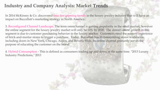 In 2014 McKinsey & Co. discovered four fast growing trends in the luxury jewelry industry that will have an
impact on Buccellati’s marketing strategy in North America.:
3. Reconfigured Channel Landscape. The term omnichannel is gaining popularity in the retail market, however
the online segment for the luxury jewelry market will only be 10% by 2020. The slower online growth in this
segment is due to customer purchasing behavior in the luxury market. Customers need the sensory experience
of brick-and-mortar stores to trigger a purchase. Today, Buccellati has 15 freestanding stores worldwide,
including doors in New York, Chicago, Aspen, and Beverly Hills. Its online channel primarily serves the
purpose of educating the customer on the brand.
4. Hybrid Consumption - This is defined as consumers trading up and down at the same time. "2013 Luxury
Industry Predictions," 2013
Industry and Company Analysis: Market Trends
 