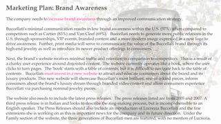 The company needs to increase brand awareness through an improved communication strategy.
Buccellati’s minimal communication results in low brand awareness within the U.S. (57%) when compared to
competitors such as Cartier (83%) and Van Cleef (69%). Buccellati needs to generate more public relations in the
U.S. through sponsorships, VIP events, branded content and a more modern image expressed in a new logo to
drive awareness. Further, print media will serve to communicate the value of the Buccellati brand through its
high-end jewelry as well as introduce its newer product offerings to consumers.
Next, the brand’s website receives minimal traffic and retention in comparison to competitors. This is a result of
a clunky user experience around disjointed content. The website currently operates like a book, where the user
clicks to turn pages. The 'book' starts with a table of contents, but it is difficult to navigate back to the table of
contents . Buccellati must invest in a new website to attract and educate consumers about the brand and its
luxury products. This new website will showcase Buccellati’s most brilliant, one-of-a-kind pieces, inform
consumers about the brand’s luxury dream through branded video content and allow consumers experience
Buccellati via purchasing nominal jewelry pieces.
The website also needs to include the latest press releases. The press releases listed are from 2005 and 2007. A
third press release is in Italian and looks to describe the ring-making process, but is incomprehensible to an
English speaker. The Press Releases should also include an introduction of Lucrezia Buccellati and the line
extensions she is working on as this is important news for the company and its future direction. Under the
Family section of the website, the three generations of Buccellati men are featured, with no mention of Lucrezia.
Marketing Plan: Brand Awareness
 