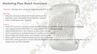 Objective: Increase new consumer acquisition by 30% by 2017
Strategy:
• Educate consumers about the brand and its jewelry
• Introduce more affordable priced jewelry category
• Enter wedding jewelry category
Tactics:
• Host VIP events for existing and prospective clients to introduce/celebrate new product offerings
• Use targeted print publications to communicate new wedding category
• Make bridal jewelry a new feature on Buccellati website
• Add e-commerce to website feature for smaller jewelry pieces
• Secure high-end bridal atelier and designer partnerships
• Direct mail current clients announcing new line extensions
• Host VIP events geared for current clientele and their adult children around Mothers and Fathers day to
bring in the new line clientele
Marketing Plan: Brand Awareness
 