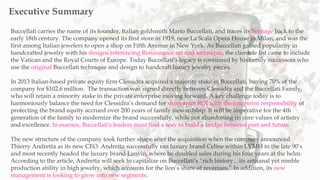 Buccellati carries the name of its founder, Italian goldsmith Mario Buccellati, and traces its heritage back to the
early 18th century. The company opened its first store in 1919, near La Scala Opera House in Milan, and was the
first among Italian jewelers to open a shop on Fifth Avenue in New York. As Buccellati gained popularity in
handcrafted jewelry with his designs referencing Renaissance art and technique, the clientele list came to include
the Vatican and the Royal Courts of Europe. Today Buccellati’s legacy is continued by his family successors who
use the original Buccellati technique and design to handcraft luxury jewelry pieces.
In 2013 Italian-based private equity firm Clessidra acquired a majority stake in Buccellati, buying 70% of the
company for $102.6 million. The transaction was signed directly between Clessidra and the Buccellati Family,
who will retain a minority stake in the private enterprise moving forward. A key challenge today is to
harmoniously balance the need for Clessidra’s demand for short-term ROI with the long-term responsibility of
protecting the brand equity accrued over 200 years of family stewardship. It will be imperative for the 4th
generation of the family to modernize the brand successfully, while not abandoning its core values of artistry
and excellence. In essence, Buccellati's leaders must find a way to build a bridge between past and future.
The new structure of the company took further shape after the acquisition when the company announced
Thierry Andretta as its new CEO. Andretta successfully ran luxury brand Celine within LVMH in the late 90’s
and most recently headed the luxury brand Lanvin, where he doubled sales during his four years at the helm.
According to the article, Andretta will seek to capitalize on Buccellati’s “rich history…its artisanal yet nimble
production ability in high jewelry, which accounts for the lion’s share of revenues.” In addition, its new
management is looking to grow into new segments.
Executive Summary
 