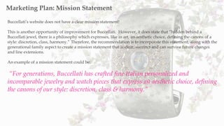 Buccellati’s website does not have a clear mission statement!
This is another opportunity of improvement for Buccellati. However, it does state that “hidden behind a
Buccellati jewel, there is a philosophy which expresses, like in art, an aesthetic choice, defining the canons of a
style: discretion, class, harmony.” Therefore, the recommendation is to incorporate this statement, along with the
generational family aspect to create a mission statement that is clear, succinct and can survive future changes
and line extensions.
An example of a mission statement could be:
“For generations, Buccellati has crafted fine Italian personalized and
incomparable jewelry and watch pieces that express an aesthetic choice, defining
the canons of our style: discretion, class & harmony.”
Marketing Plan: Mission Statement
 
