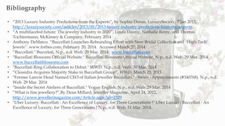 • “2013 Luxury Industry Predictions from the Experts”, by Sophie Doran, LuxurySociety, 7 Jan 2013,
http://luxurysociety.com/articles/2013/01/2013-luxury-industry-predictions-from-the-experts.
• “A multifaceted future: The jewelry industry in 2020”, Linda Dauriz, Nathalie Remy, and Thomas
Tochtermann, McKinsey & Company, February 2014
• Anthony DeMarco. “Buccellati Launches Rebranding Effort with New Bridal Collection and ‘High-Tech’
Jewels”. www.forbes.com. February 20, 2014. Accessed March 27, 2014
• “Buccellati." Buccelati. N.p., n.d. Web. 29 Mar. 2014. www.buccellati.com
• "Buccellati Blossoms Official Website." Buccellati Blossoms Official Website. N.p., n.d. Web. 29 Mar. 2014.
www.buccellatiblossoms.com
• "Buccellati Ring Collaboration to Debut." WWD. N.p., n.d. Web. 30 Mar. 2014
• “Clessidra Acquires Majority Stake in Buccellati Group”, WWD, March 29, 2013
• "Former Lanvin Head Named CEO of Italian Jeweller Buccellati." - News : Appointments (#340768). N.p., n.d.
Web. 29 Mar. 2014
• "Inside the Secret Ateliers of Buccellati." Vogue English. N.p., n.d. Web. 29 Mar. 2014
• “What is fine jewellery?”,By Dean Millard, Jeweller Magazine, April 24, 2012,
http://www.jewellermagazine.com/Article.aspx?id=2329
• "Uber Luxury: Buccellati : An Excellence of Luxury, for Three Generations !" Uber Luxury: Buccellati : An
Excellence of Luxury, for Three Generations ! N.p., n.d. Web. 31 Mar. 2014.
Bibliography
 