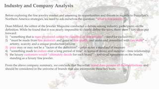 Before exploring the fine jewelry market and assessing its opportunities and threats in regards to Buccellati’s
Northern America strategies, we need to ask ourselves the question: “what is fine jewelry?”
Dean Millard, the editor of the Jeweler Magazine conducted a debate among industry participants on the
definition. While he found that it was nearly impossible to clearly define the term, there were 5 key ideas put
forward:
1) “something that is mass produced cannot be classified as ‘fine jewelry” – need for exclusivity;
2) “must be made from fine materials and gems of fine quality and make and assembled with fine skills” –
artistry, scarcity and a unique production process
3) price may or may not be a “factor of the definition” – price is not a standard of measure
4) “something made to endure over a long period of time” in terms of desire and material – time relationship
5) the luxury customers would “ultimately decide for each brand” – universal agreement on the brands
standing as a luxury fine jeweler.
From the above company summary, we conclude that Buccellati brand does possess all these definitions and
should be considered in the universe of brands that also incorporate these key traits.
Industry and Company Analysis
 