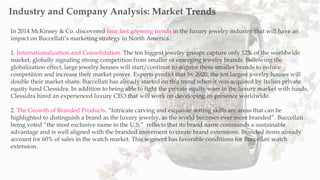 In 2014 McKinsey & Co. discovered four fast growing trends in the luxury jewelry industry that will have an
impact on Buccellati’s marketing strategy in North America.:
1. Internationalization and Consolidation. The ten biggest jewelry groups capture only 12% of the worldwide
market, globally signaling strong competition from smaller or emerging jewelry brands. Following the
globalization effect, large jewelry houses will start/continue to acquire these smaller brands to reduce
competition and increase their market power. Experts predict that by 2020, the ten largest jewelry houses will
double their market share. Buccellati has already started on this trend when it was acquired by Italian private
equity fund Clessidra. In addition to being able to fight the private equity wars in the luxury market with funds,
Clessidra hired an experienced luxury CEO that will work on developing its presence worldwide.
2. The Growth of Branded Products. “Intricate carving and exquisite setting skills are areas that can be
highlighted to distinguish a brand as the luxury jewelry, as the world becomes ever more branded”. Buccellati
being voted “the most exclusive name in the U.S.” reflects that its brand name commands a sustainable
advantage and is well aligned with the branded movement to create brand extensions. Branded items already
account for 60% of sales in the watch market. This segment has favorable conditions for Buccellati watch
extension.
Industry and Company Analysis: Market Trends
 