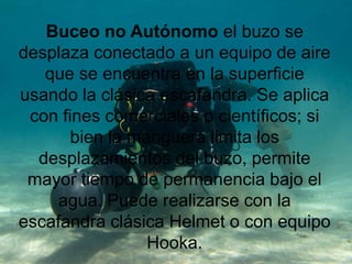 Buceo no Autónomo el buzo se
desplaza conectado a un equipo de aire
que se encuentra en la superficie
usando la clásica escafandra. Se aplica
con fines comerciales o científicos; si
bien la manguera limita los
desplazamientos del buzo, permite
mayor tiempo de permanencia bajo el
agua. Puede realizarse con la
escafandra clásica Helmet o con equipo
Hooka.
 