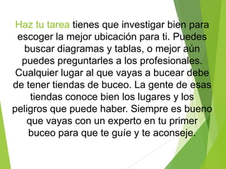 Haz tu tarea tienes que investigar bien para
escoger la mejor ubicación para ti. Puedes
buscar diagramas y tablas, o mejor aún
puedes preguntarles a los profesionales.
Cualquier lugar al que vayas a bucear debe
de tener tiendas de buceo. La gente de esas
tiendas conoce bien los lugares y los
peligros que puede haber. Siempre es bueno
que vayas con un experto en tu primer
buceo para que te guíe y te aconseje.
 