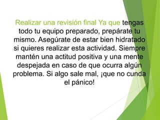 Realizar una revisión final Ya que tengas
todo tu equipo preparado, prepárate tu
mismo. Asegúrate de estar bien hidratado
si quieres realizar esta actividad. Siempre
mantén una actitud positiva y una mente
despejada en caso de que ocurra algún
problema. Si algo sale mal, ¡que no cunda
el pánico!
 