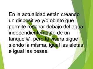 En la actualidad están creando
un dispositivo y/o objeto que
permite respirar debajo del agua
independientemente de un
tanque , pero la visera sigue
siendo la misma, igual las aletas
e igual las pesas.
 