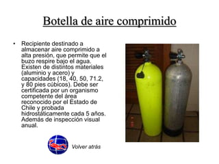 Botella de aire comprimido 
• Recipiente destinado a 
almacenar aire comprimido a 
alta presión, que permite que el 
buzo respire bajo el agua. 
Existen de distintos materiales 
(aluminio y acero) y 
capacidades (18, 40, 50, 71.2, 
y 80 pies cúbicos). Debe ser 
certificada por un organismo 
competente del área 
reconocido por el Estado de 
Chile y probada 
hidrostáticamente cada 5 años. 
Además de inspección visual 
anual. 
Volver atrás 
 