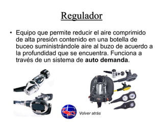 Regulador 
• Equipo que permite reducir el aire comprimido 
de alta presión contenido en una botella de 
buceo suministrándole aire al buzo de acuerdo a 
la profundidad que se encuentra. Funciona a 
través de un sistema de auto demanda. 
Volver atrás 
 