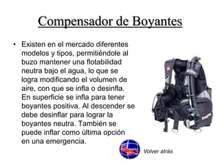 Compensador de Boyantes 
• Existen en el mercado diferentes 
modelos y tipos, permitiéndole al 
buzo mantener una flotabilidad 
neutra bajo el agua, lo que se 
logra modificando el volumen de 
aire, con que se infla o desinfla. 
En superficie se infla para tener 
boyantes positiva. Al descender se 
debe desinflar para lograr la 
boyantes neutra. También se 
puede inflar como última opción 
en una emergencia. 
Volver atrás 
 