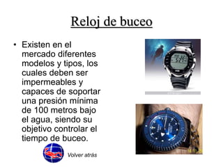 Reloj de buceo 
• Existen en el 
mercado diferentes 
modelos y tipos, los 
cuales deben ser 
impermeables y 
capaces de soportar 
una presión mínima 
de 100 metros bajo 
el agua, siendo su 
objetivo controlar el 
tiempo de buceo. 
Volver atrás 
 