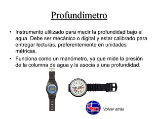 Profundímetro 
• Instrumento utilizado para medir la profundidad bajo el 
agua. Debe ser mecánico o digital y estar calibrado para 
entregar lecturas, preferentemente en unidades 
métricas. 
• Funciona como un manómetro, ya que mide la presión 
de la columna de agua y la asocia a una profundidad. 
Volver atrás 
