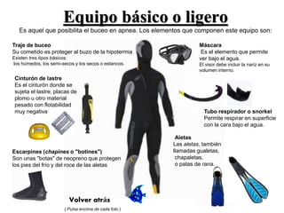 Equipo básico o ligero 
Es aquel que posibilita el buceo en apnea. Los elementos que componen este equipo son: 
Traje de buceo 
Su cometido es proteger al buzo de la hipotermia 
Existen tres tipos básicos: 
los húmedos, los semi-secos y los secos o estancos. 
Cinturón de lastre 
Es el cinturón donde se 
sujeta el lastre, placas de 
plomo u otro material 
pesado con flotabilidad 
muy negativa 
Máscara 
Es el elemento que permite 
ver bajo el agua. 
El visor debe incluir la nariz en su 
volumen interno. 
Tubo respirador o snorkel 
Permite respirar en superficie 
con la cara bajo el agua. 
Aletas 
Las aletas, también 
llamadas gualetas, 
chapaletas, 
o patas de rana. 
Escarpines (chapines o "botines") 
Son unas "botas" de neopreno que protegen 
los pies del frío y del roce de las aletas 
Volver atrás 
( Pulsa encima de cada foto ) 
 
