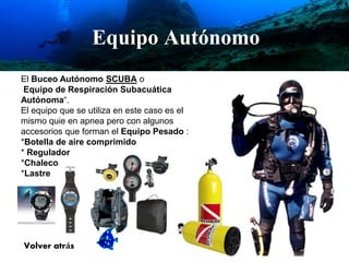 El Buceo Autónomo SCUBA o 
Equipo de Respiración Subacuática 
Autónoma“. 
El equipo que se utiliza en este caso es el 
mismo quie en apnea pero con algunos 
accesorios que forman el Equipo Pesado : 
*Botella de aire comprimido 
* Regulador 
*Chaleco 
*Lastre 
Volver atrás 
Equipo Autónomo 
 
