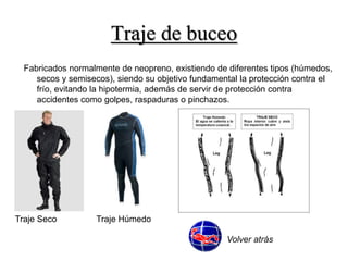 Traje de buceo 
Fabricados normalmente de neopreno, existiendo de diferentes tipos (húmedos, 
secos y semisecos), siendo su objetivo fundamental la protección contra el 
frío, evitando la hipotermia, además de servir de protección contra 
accidentes como golpes, raspaduras o pinchazos. 
Traje Seco Traje Húmedo 
Volver atrás 
 