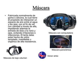 Máscara 
• Fabricada normalmente de 
goma o silicona, la cual tiene 
el propósito de interponer un 
espacio de aire entre el agua 
y los ojos, con el fin de ver 
con claridad a través de ella, 
impidiendo además la 
entrada de ésta a la nariz y 
ojos, evitando irritaciones o 
infecciones. El lente debe 
estar hecho de vidrio 
templado, inastillable u 
orgánico de alta resistencia. 
Máscara con computadora 
Máscara de bajo volumen 
Máscara panorámica 
Volver atrás 
 