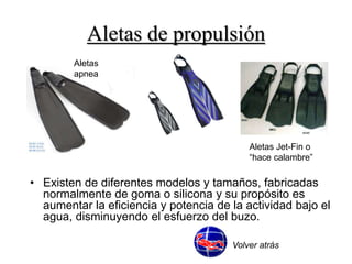 Aletas de propulsión 
Aletas 
apnea 
Aletas Jet-Fin o 
“hace calambre” 
• Existen de diferentes modelos y tamaños, fabricadas 
normalmente de goma o silicona y su propósito es 
aumentar la eficiencia y potencia de la actividad bajo el 
agua, disminuyendo el esfuerzo del buzo. 
Volver atrás 
 