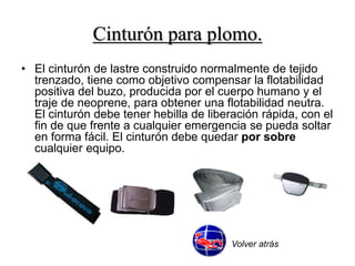 Cinturón para plomo. 
• El cinturón de lastre construido normalmente de tejido 
trenzado, tiene como objetivo compensar la flotabilidad 
positiva del buzo, producida por el cuerpo humano y el 
traje de neoprene, para obtener una flotabilidad neutra. 
El cinturón debe tener hebilla de liberación rápida, con el 
fin de que frente a cualquier emergencia se pueda soltar 
en forma fácil. El cinturón debe quedar por sobre 
cualquier equipo. 
Volver atrás 
 