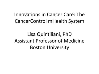 Innovations in Cancer Care: The 
CancerControl mHealth System 
Lisa Quintiliani, PhD 
Assistant Professor of Medicine 
Boston University 
 
