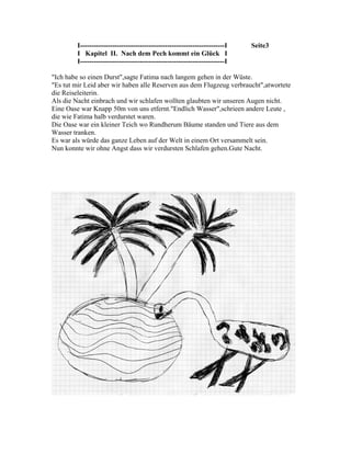 I---------------------------------------------------------------I   Seite3
         I Kapitel II. Nach dem Pech kommt ein Glück I
         I---------------------------------------------------------------I

"Ich habe so einen Durst",sagte Fatima nach langem gehen in der Wüste.
"Es tut mir Leid aber wir haben alle Reserven aus dem Flugzeug verbraucht",atwortete
die Reiseleiterin.
Als die Nacht einbrach und wir schlafen wollten glaubten wir unseren Augen nicht.
Eine Oase war Knapp 50m von uns etfernt."Endlich Wasser",schrieen andere Leute ,
die wie Fatima halb verdurstet waren.
Die Oase war ein kleiner Teich wo Rundherum Bäume standen und Tiere aus dem
Wasser tranken.
Es war als würde das ganze Leben auf der Welt in einem Ort versammelt sein.
Nun konnte wir ohne Angst dass wir verdursten Schlafen gehen.Gute Nacht.
 