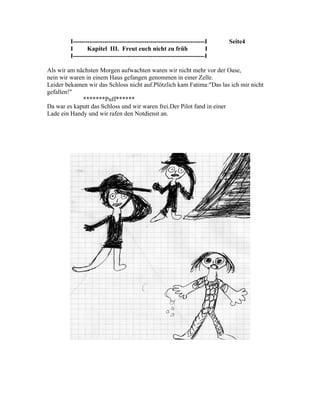 I---------------------------------------------------------------I   Seite4
         I       Kapitel III. Freut euch nicht zu früh                   I
         I---------------------------------------------------------------I

Als wir am nächsten Morgen aufwachten waren wir nicht mehr vor der Oase,
nein wir waren in einem Haus gefangen genommen in einer Zelle.
Leider bekamen wir das Schloss nicht auf.Plötzlich kam Fatima:"Das las ich mir nicht
gefallen!"
             *******Puff******
Da war es kaputt das Schloss und wir waren frei.Der Pilot fand in einer
Lade ein Handy und wir rafen den Notdienst an.
 